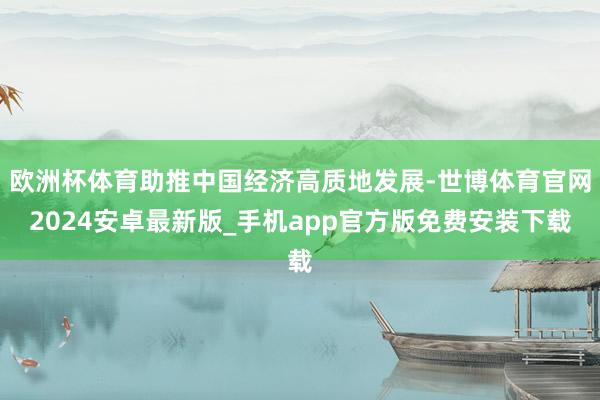 欧洲杯体育助推中国经济高质地发展-世博体育官网2024安卓最新版_手机app官方版免费安装下载