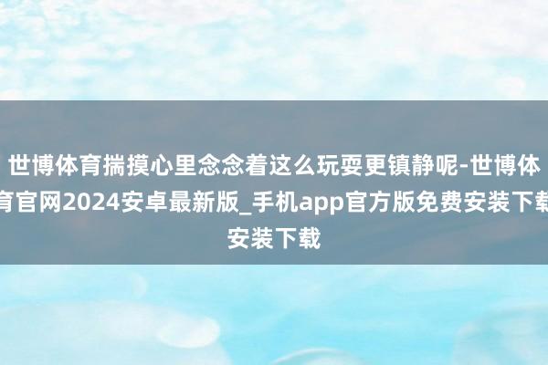 世博体育揣摸心里念念着这么玩耍更镇静呢-世博体育官网2024安卓最新版_手机app官方版免费安装下载