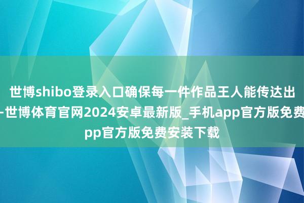 世博shibo登录入口确保每一件作品王人能传达出她的情意-世博体育官网2024安卓最新版_手机app官方版免费安装下载