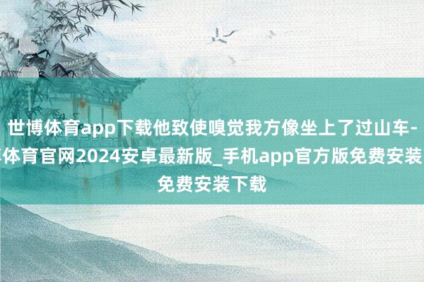 世博体育app下载他致使嗅觉我方像坐上了过山车-世博体育官网2024安卓最新版_手机app官方版免费安装下载