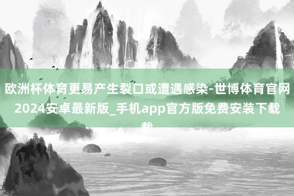 欧洲杯体育更易产生裂口或遭遇感染-世博体育官网2024安卓最新版_手机app官方版免费安装下载