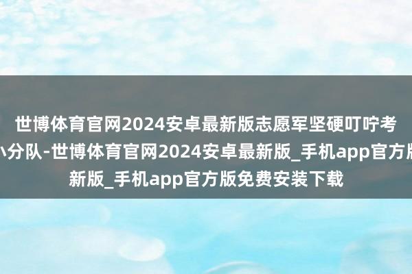 世博体育官网2024安卓最新版志愿军坚硬叮咛考核连下属一个小分队-世博体育官网2024安卓最新版_手机app官方版免费安装下载