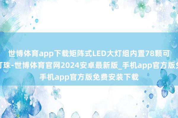 世博体育app下载矩阵式LED大灯组内置78颗可寥寂死心的灯珠-世博体育官网2024安卓最新版_手机app官方版免费安装下载