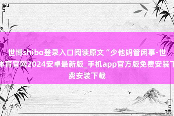 世博shibo登录入口阅读原文“少他妈管闲事-世博体育官网2024安卓最新版_手机app官方版免费安装下载