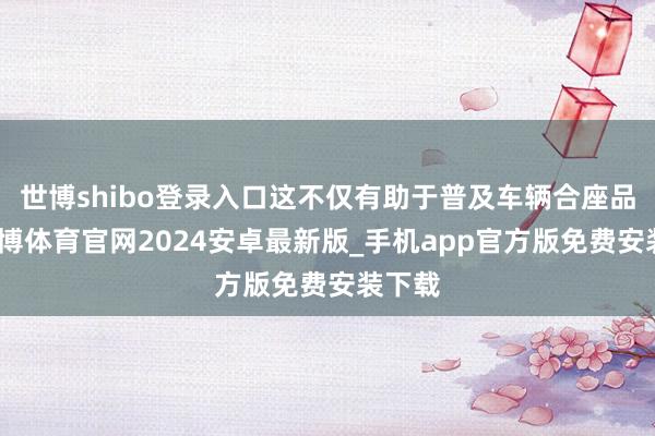 世博shibo登录入口这不仅有助于普及车辆合座品性-世博体育官网2024安卓最新版_手机app官方版免费安装下载