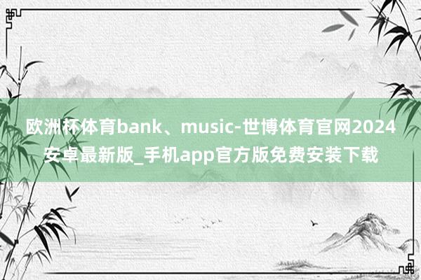欧洲杯体育bank、music-世博体育官网2024安卓最新版_手机app官方版免费安装下载