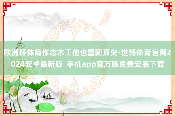 欧洲杯体育作念木工他也雷同顶尖-世博体育官网2024安卓最新版_手机app官方版免费安装下载