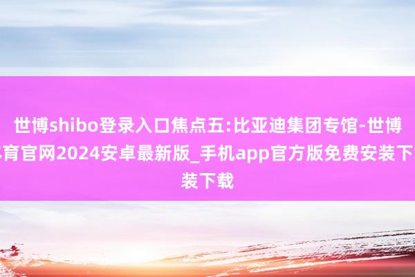 世博shibo登录入口焦点五:比亚迪集团专馆-世博体育官网2024安卓最新版_手机app官方版免费安装下载