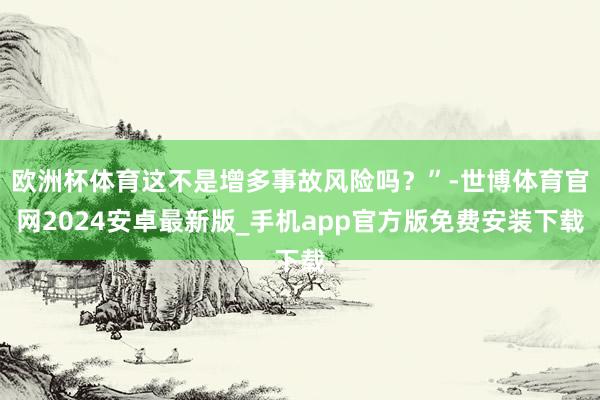欧洲杯体育这不是增多事故风险吗？”-世博体育官网2024安卓最新版_手机app官方版免费安装下载