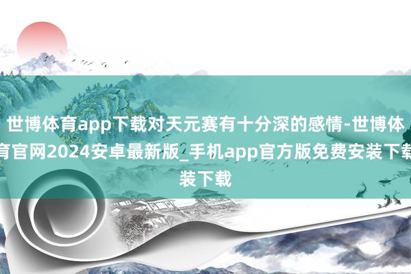 世博体育app下载对天元赛有十分深的感情-世博体育官网2024安卓最新版_手机app官方版免费安装下载