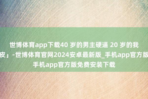 世博体育app下载40 岁的男主硬逼 20 岁的我方「尽早割包皮」-世博体育官网2024安卓最新版_手机app官方版免费安装下载