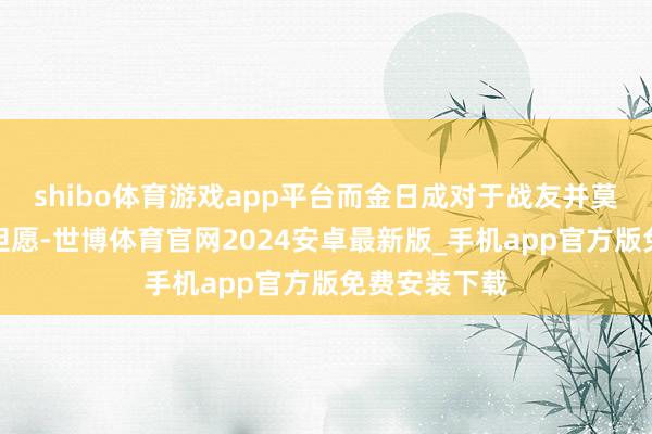 shibo体育游戏app平台而金日成对于战友并莫得抱有多大但愿-世博体育官网2024安卓最新版_手机app官方版免费安装下载