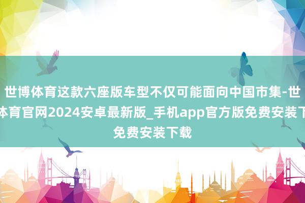 世博体育这款六座版车型不仅可能面向中国市集-世博体育官网2024安卓最新版_手机app官方版免费安装下载
