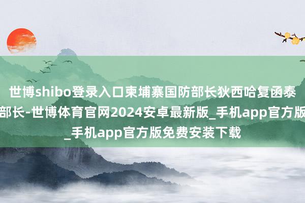 世博shibo登录入口柬埔寨国防部长狄西哈复函泰国国防部代理部长-世博体育官网2024安卓最新版_手机app官方版免费安装下载
