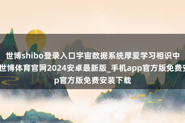 世博shibo登录入口宇宙数据系统厚爱学习相识中央精神-世博体育官网2024安卓最新版_手机app官方版免费安装下载