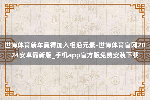 世博体育新车莫得加入相沿元素-世博体育官网2024安卓最新版_手机app官方版免费安装下载