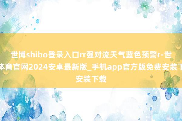 世博shibo登录入口rr强对流天气蓝色预警r-世博体育官网2024安卓最新版_手机app官方版免费安装下载