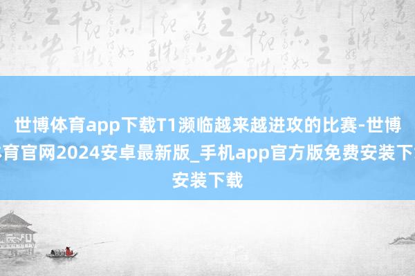 世博体育app下载T1濒临越来越进攻的比赛-世博体育官网2024安卓最新版_手机app官方版免费安装下载