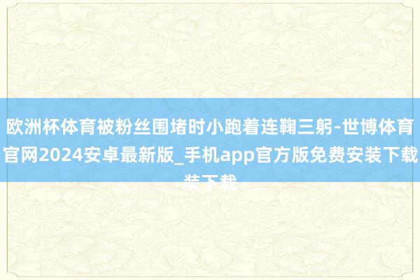 欧洲杯体育被粉丝围堵时小跑着连鞠三躬-世博体育官网2024安卓最新版_手机app官方版免费安装下载