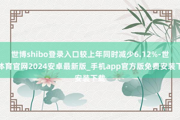 世博shibo登录入口较上年同时减少6.12%-世博体育官网2024安卓最新版_手机app官方版免费安装下载