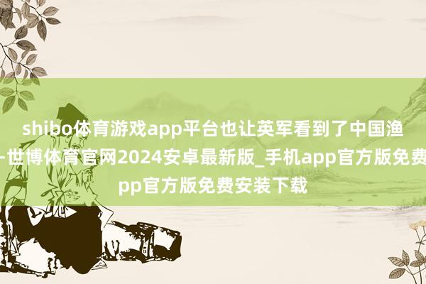 shibo体育游戏app平台也让英军看到了中国渔民的大义-世博体育官网2024安卓最新版_手机app官方版免费安装下载