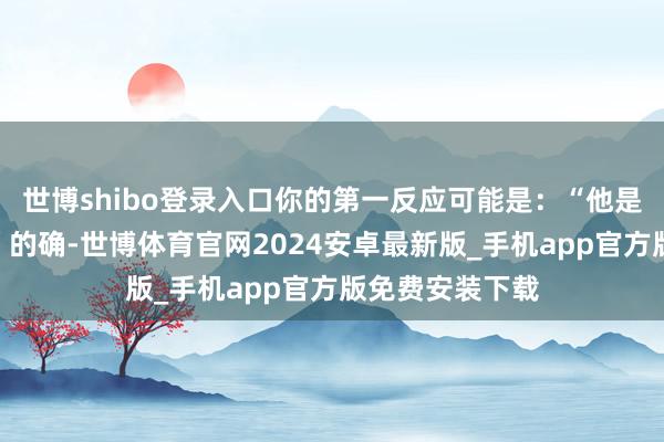 世博shibo登录入口你的第一反应可能是：“他是不是太忙了？”的确-世博体育官网2024安卓最新版_手机app官方版免费安装下载