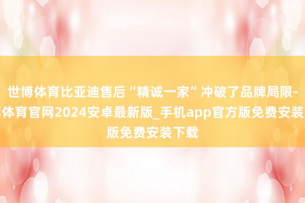 世博体育比亚迪售后“精诚一家”冲破了品牌局限-世博体育官网2024安卓最新版_手机app官方版免费安装下载
