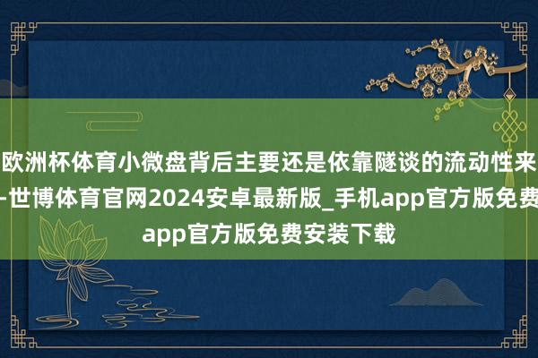 欧洲杯体育小微盘背后主要还是依靠隧谈的流动性来驱动飞腾-世博体育官网2024安卓最新版_手机app官方版免费安装下载