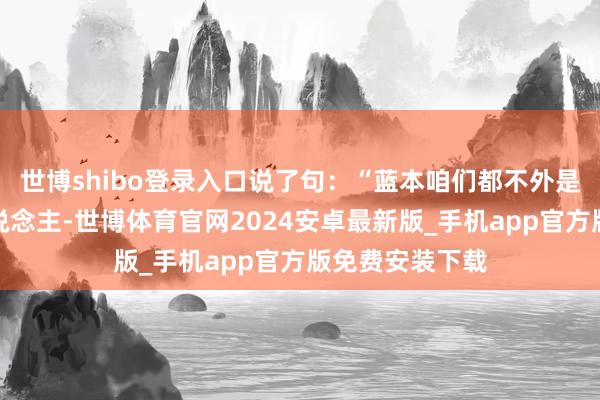 世博shibo登录入口说了句：“蓝本咱们都不外是走这条路的东说念主-世博体育官网2024安卓最新版_手机app官方版免费安装下载