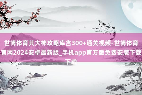 世博体育其大神攻略库含300+通关视频-世博体育官网2024安卓最新版_手机app官方版免费安装下载