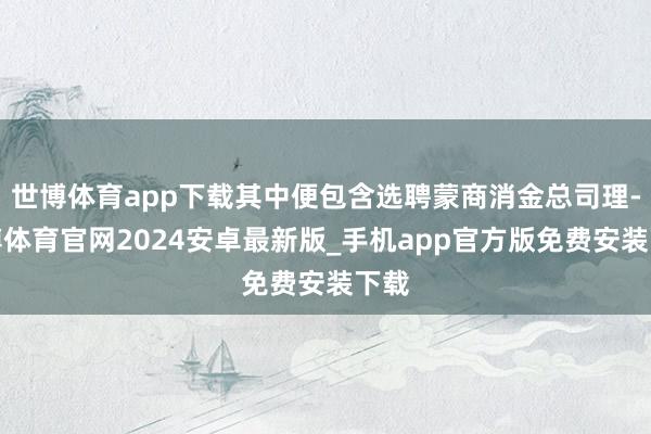 世博体育app下载其中便包含选聘蒙商消金总司理-世博体育官网2024安卓最新版_手机app官方版免费安装下载