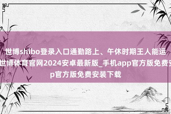 世博shibo登录入口通勤路上、午休时期王人能运用起来-世博体育官网2024安卓最新版_手机app官方版免费安装下载