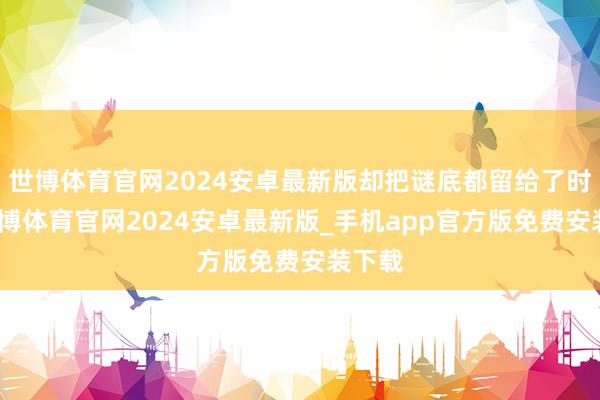 世博体育官网2024安卓最新版却把谜底都留给了时分-世博体育官网2024安卓最新版_手机app官方版免费安装下载