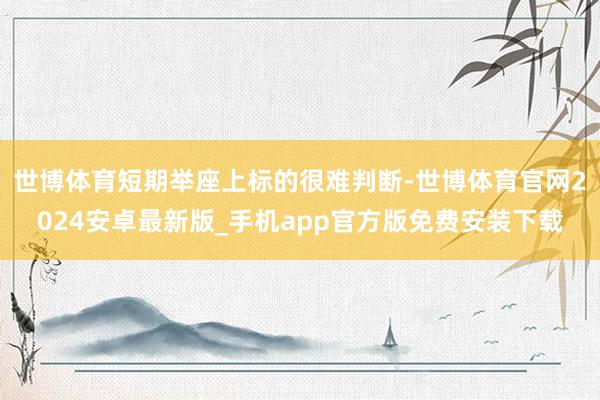 世博体育短期举座上标的很难判断-世博体育官网2024安卓最新版_手机app官方版免费安装下载