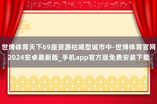 世博体育天下69座资源枯竭型城市中-世博体育官网2024安卓最新版_手机app官方版免费安装下载