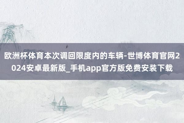 欧洲杯体育本次调回限度内的车辆-世博体育官网2024安卓最新版_手机app官方版免费安装下载
