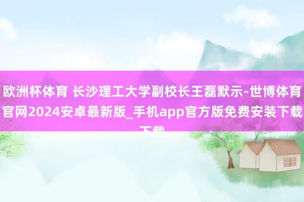 欧洲杯体育 长沙理工大学副校长王磊默示-世博体育官网2024安卓最新版_手机app官方版免费安装下载