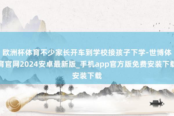 欧洲杯体育不少家长开车到学校接孩子下学-世博体育官网2024安卓最新版_手机app官方版免费安装下载