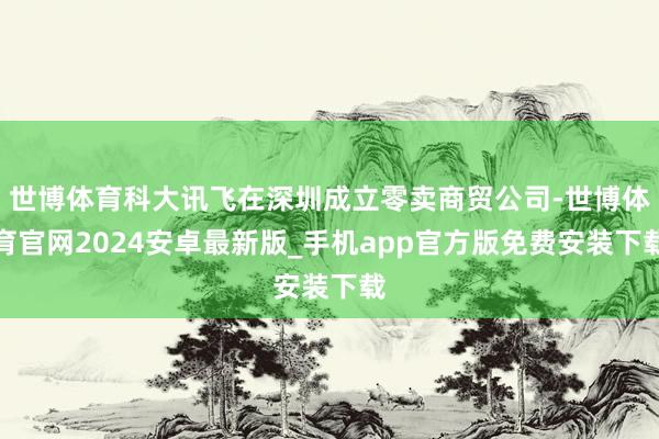世博体育科大讯飞在深圳成立零卖商贸公司-世博体育官网2024安卓最新版_手机app官方版免费安装下载