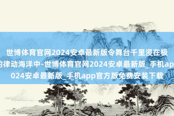 世博体育官网2024安卓最新版令舞台千里浸在极具他乡风情与感染力的律动海洋中-世博体育官网2024安卓最新版_手机app官方版免费安装下载