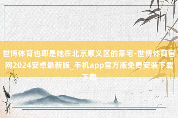 世博体育也即是她在北京顺义区的豪宅-世博体育官网2024安卓最新版_手机app官方版免费安装下载