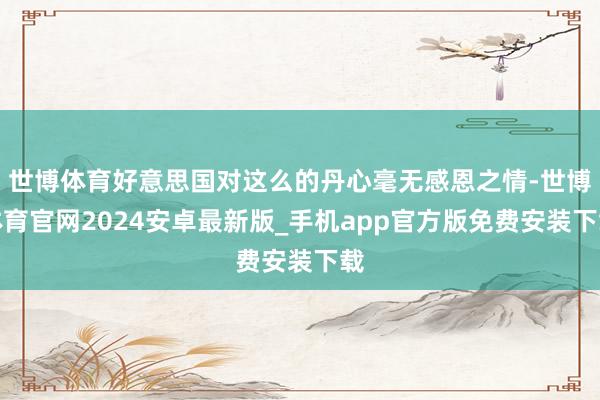 世博体育好意思国对这么的丹心毫无感恩之情-世博体育官网2024安卓最新版_手机app官方版免费安装下载