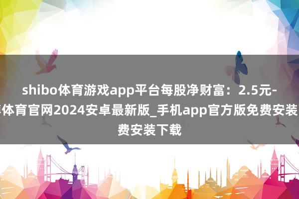 shibo体育游戏app平台每股净财富：2.5元-世博体育官网2024安卓最新版_手机app官方版免费安装下载