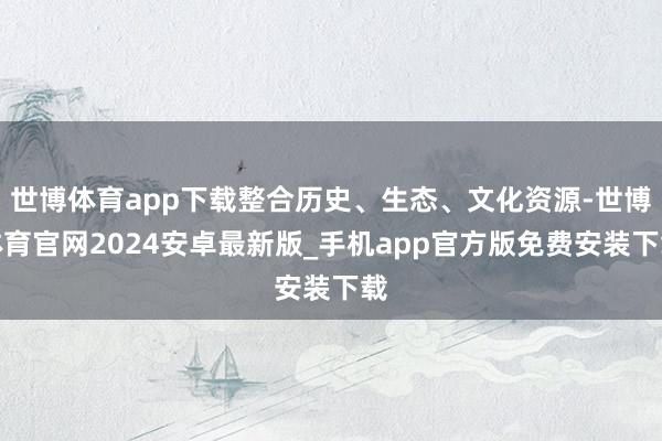 世博体育app下载整合历史、生态、文化资源-世博体育官网2024安卓最新版_手机app官方版免费安装下载