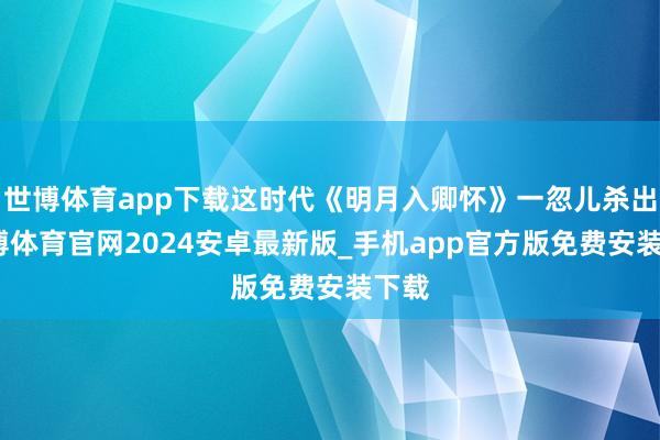 世博体育app下载这时代《明月入卿怀》一忽儿杀出-世博体育官网2024安卓最新版_手机app官方版免费安装下载