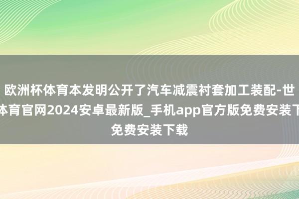 欧洲杯体育本发明公开了汽车减震衬套加工装配-世博体育官网2024安卓最新版_手机app官方版免费安装下载