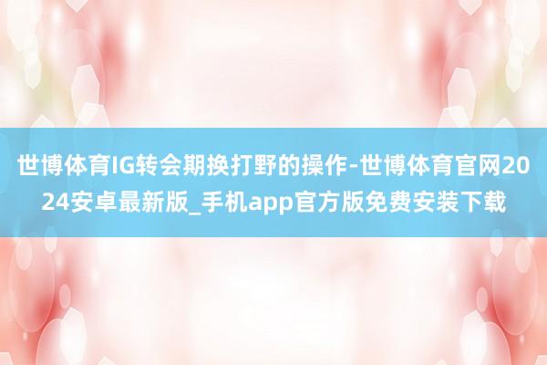世博体育IG转会期换打野的操作-世博体育官网2024安卓最新版_手机app官方版免费安装下载