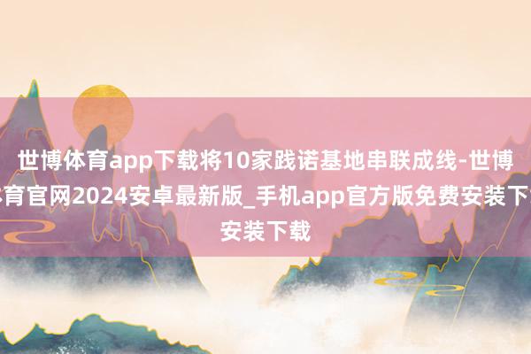 世博体育app下载将10家践诺基地串联成线-世博体育官网2024安卓最新版_手机app官方版免费安装下载