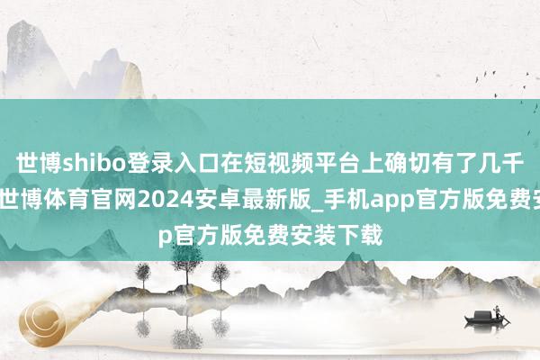 世博shibo登录入口在短视频平台上确切有了几千万粉丝-世博体育官网2024安卓最新版_手机app官方版免费安装下载
