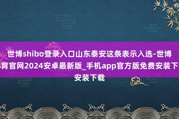世博shibo登录入口山东泰安这条表示入选-世博体育官网2024安卓最新版_手机app官方版免费安装下载